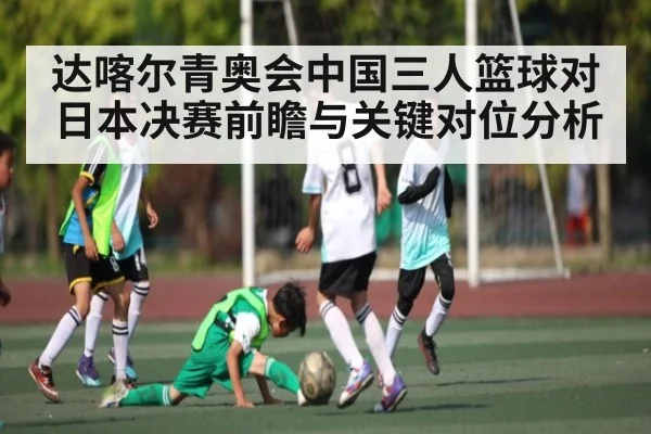 达喀尔青奥会中国三人篮球对日本决赛前瞻与关键对位分析