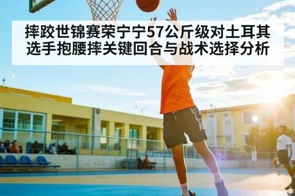 摔跤世锦赛荣宁宁57公斤级对土耳其选手抱腰摔关键回合与战术选择分析（kaiyun）